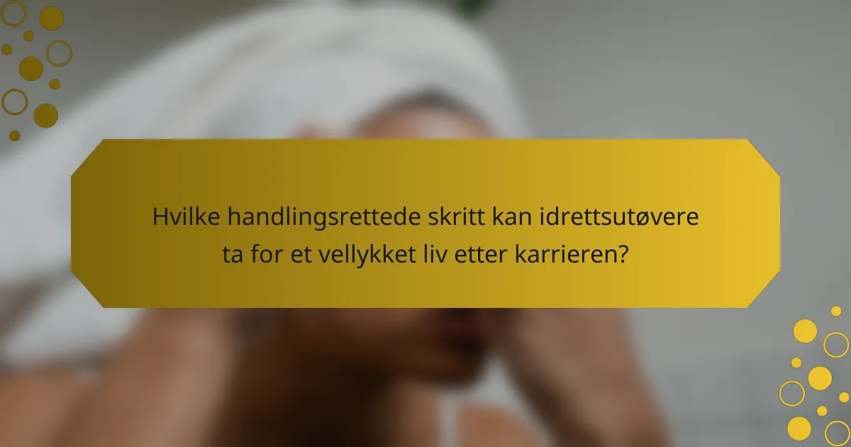 Hvilke handlingsrettede skritt kan idrettsutøvere ta for et vellykket liv etter karrieren?