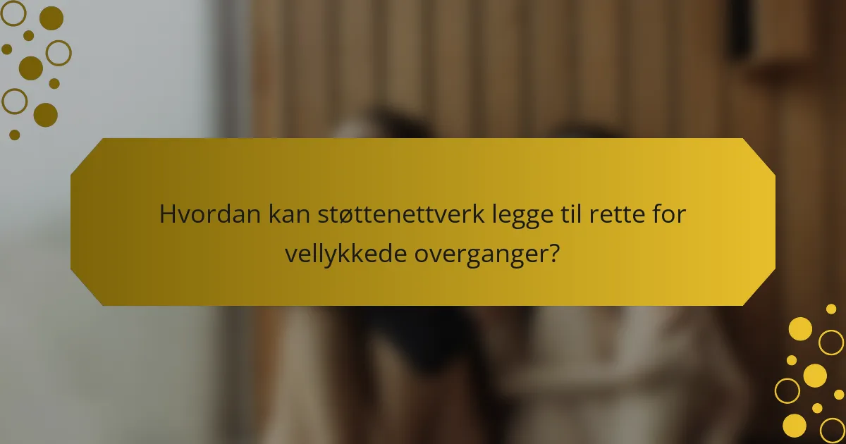 Hvordan kan støttenettverk legge til rette for vellykkede overganger?